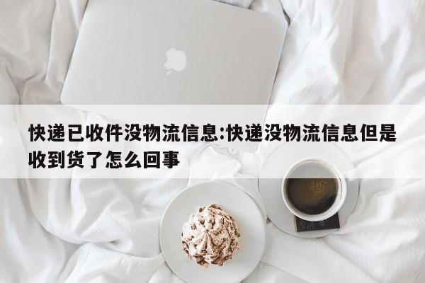 快递已收件没物流信息:快递没物流信息但是收到货了怎么回事