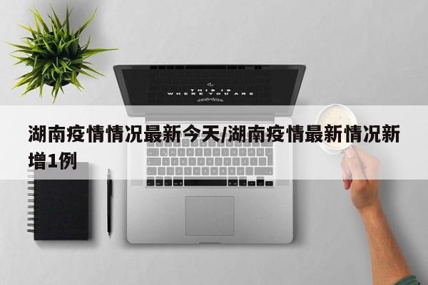 湖南疫情情况最新今天/湖南疫情最新情况新增1例
