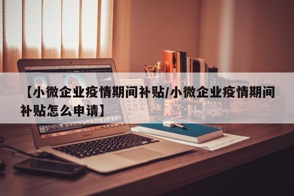 【小微企业疫情期间补贴/小微企业疫情期间补贴怎么申请】