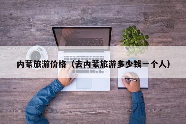 内蒙旅游价格(去内蒙旅游多少钱一个人)