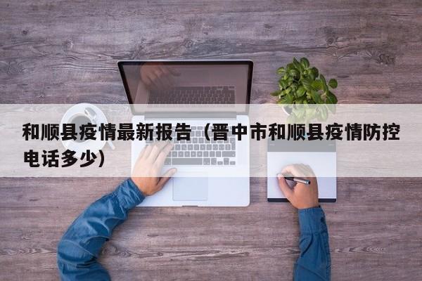 和顺县疫情最新报告(晋中市和顺县疫情防控电话多少)