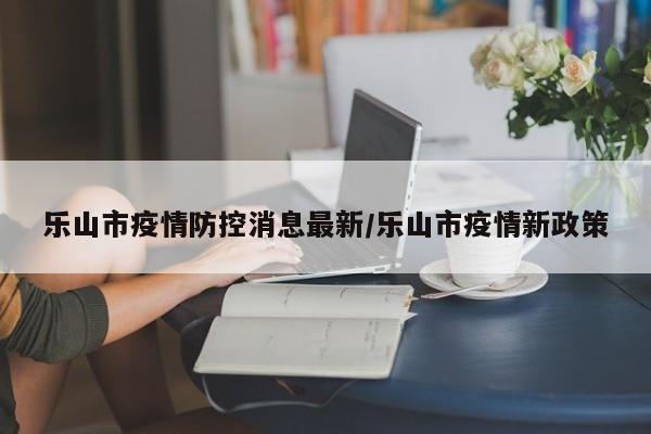 乐山市疫情防控消息最新/乐山市疫情新政策