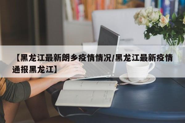 【黑龙江最新朗乡疫情情况/黑龙江最新疫情通报黑龙江】