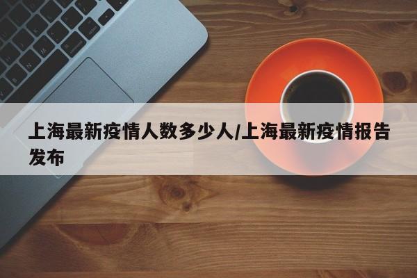 上海最新疫情人数多少人/上海最新疫情报告发布