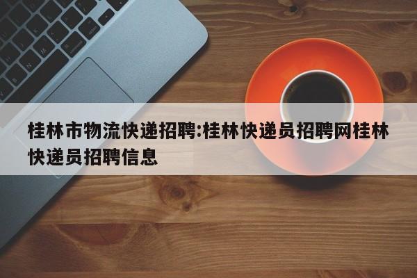 桂林市物流快递招聘:桂林快递员招聘网桂林快递员招聘信息