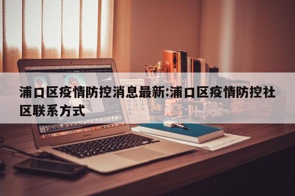浦口区疫情防控消息最新:浦口区疫情防控社区联系方式