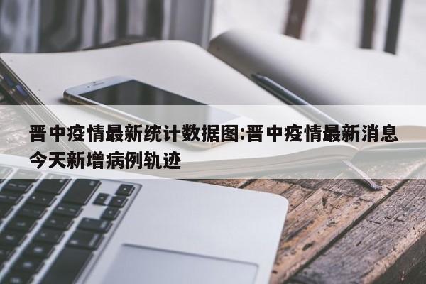 晋中疫情最新统计数据图:晋中疫情最新消息今天新增病例轨迹