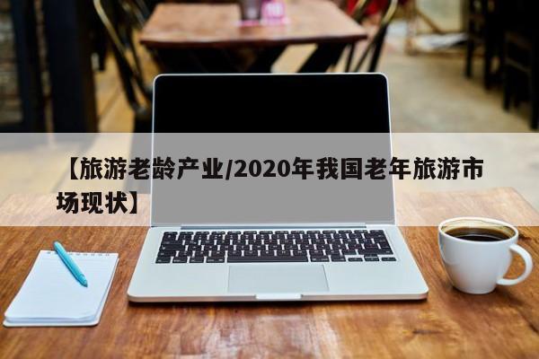 【旅游老龄产业/2020年我国老年旅游市场现状】