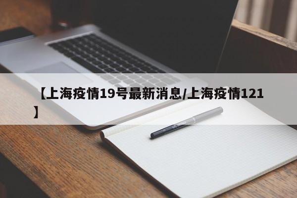 【上海疫情19号最新消息/上海疫情121】