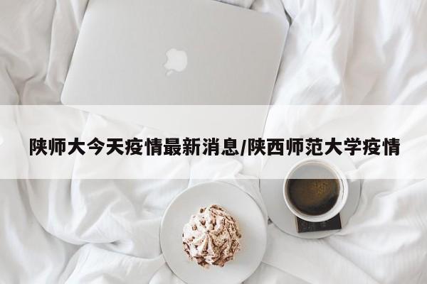 陕师大今天疫情最新消息/陕西师范大学疫情