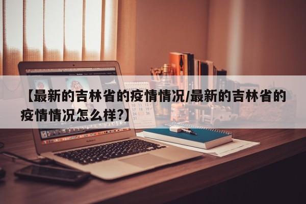 【最新的吉林省的疫情情况/最新的吉林省的疫情情况怎么样?】