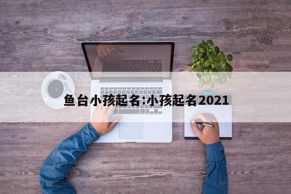 鱼台小孩起名:小孩起名2021