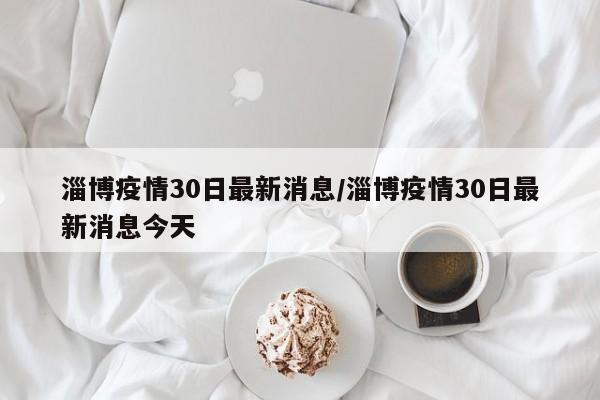 淄博疫情30日最新消息/淄博疫情30日最新消息今天