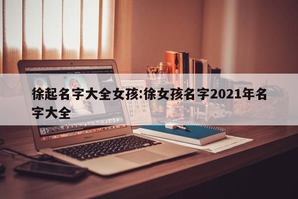 徐起名字大全女孩:徐女孩名字2021年名字大全