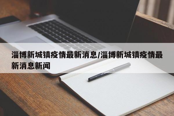 淄博新城镇疫情最新消息/淄博新城镇疫情最新消息新闻